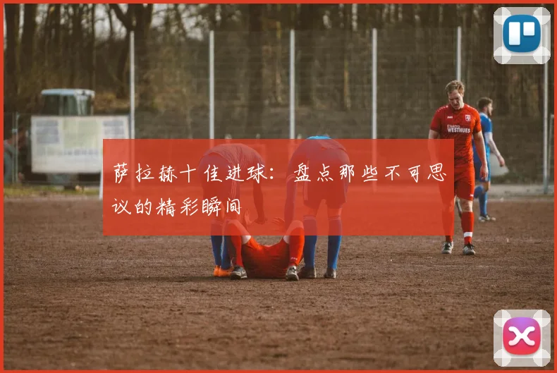 萨拉赫十佳进球：盘点那些不可思议的精彩瞬间