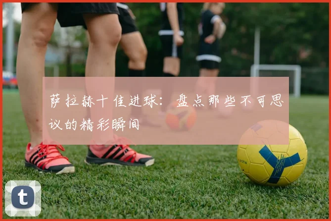 萨拉赫十佳进球：盘点那些不可思议的精彩瞬间