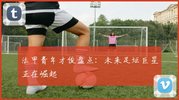 法甲青年才俊盘点:未来足坛巨星正在崛起